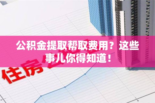 古田公积金提取帮取费用？这些事儿你得知道！