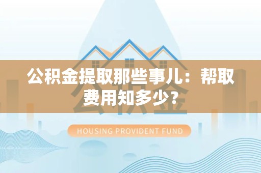 古田公积金提取那些事儿:帮取费用知多少? 古田公积金提取那些事儿:帮取费用知多少?