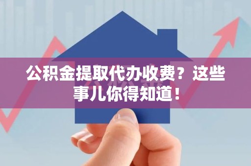 古田公积金提取代办收费？这些事儿你得知道！