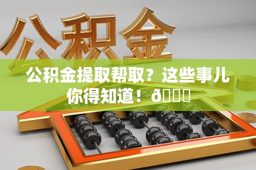 古田公积金提取帮取？这些事儿你得知道！😎